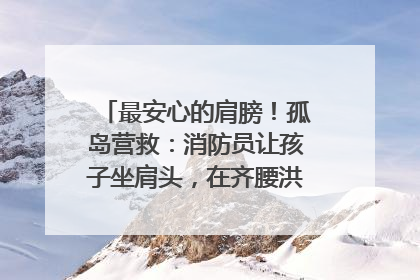 最安心的肩膀！孤岛营救：消防员让孩子坐肩头，在齐腰洪水里稳如泰山